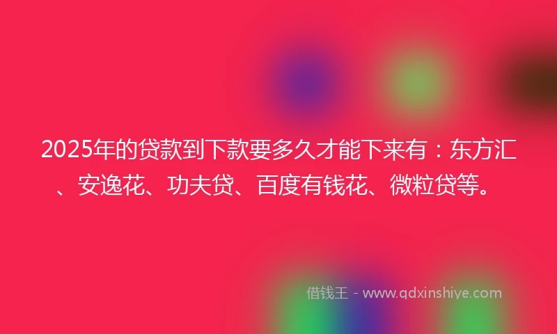 2025年的贷款到下款要多久才能下来有：东方汇、安逸花、功夫贷、百度有钱花、微粒贷等。