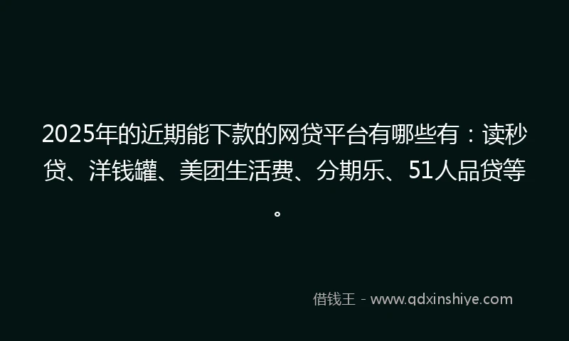 2025年的近期能下款的网贷平台有哪些有：读秒贷、洋钱罐、美团生活费、分期乐、51人品贷等。