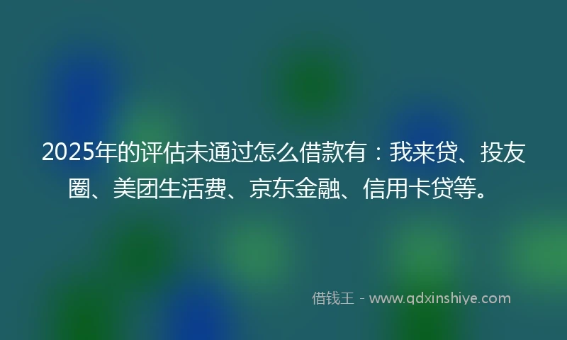 2025年的评估未通过怎么借款有：我来贷、投友圈、美团生活费、京东金融、信用卡贷等。