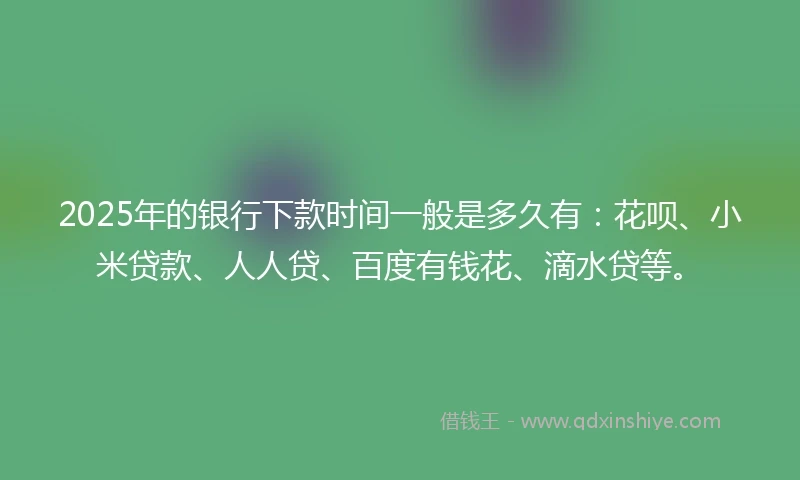 2025年的银行下款时间一般是多久有：花呗、小米贷款、人人贷、百度有钱花、滴水贷等。