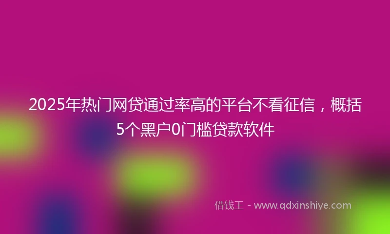 2025年热门网贷通过率高的平台不看征信，概括5个黑户0门槛贷款软件