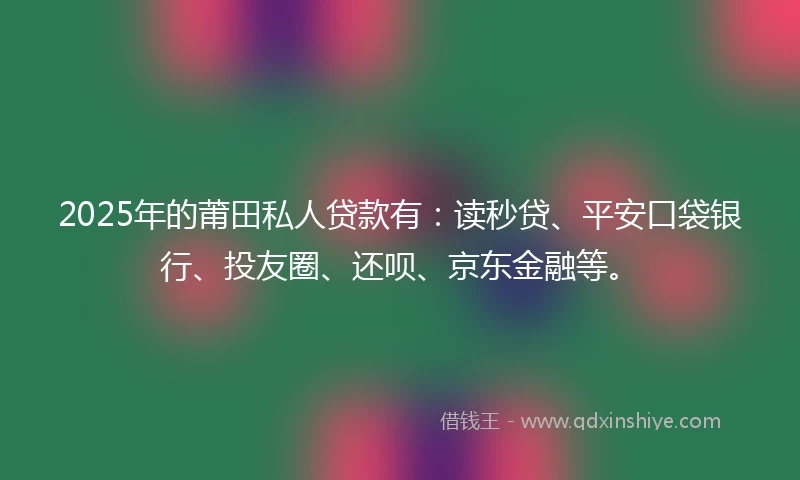 2025年的莆田私人贷款有：读秒贷、平安口袋银行、投友圈、还呗、京东金融等。