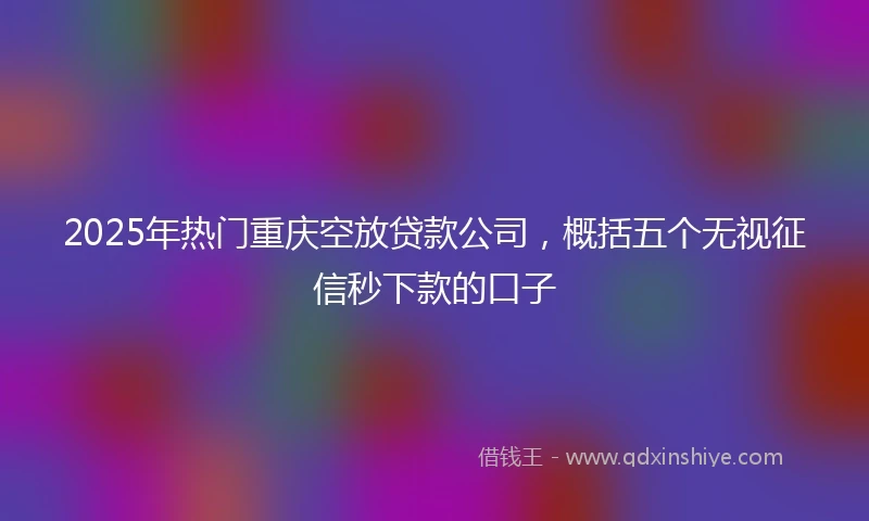 2025年热门重庆空放贷款公司，概括五个无视征信秒下款的口子