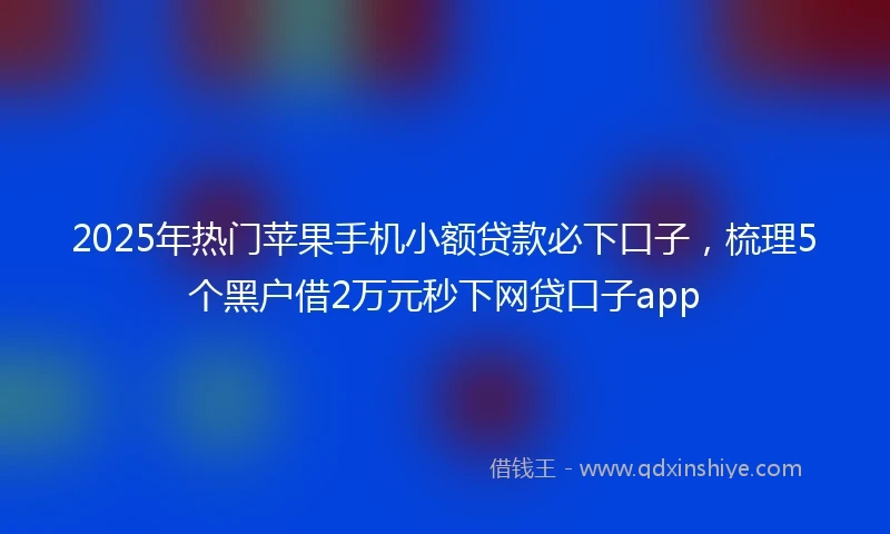 2025年热门苹果手机小额贷款必下口子，梳理5个黑户借2万元秒下网贷口子app