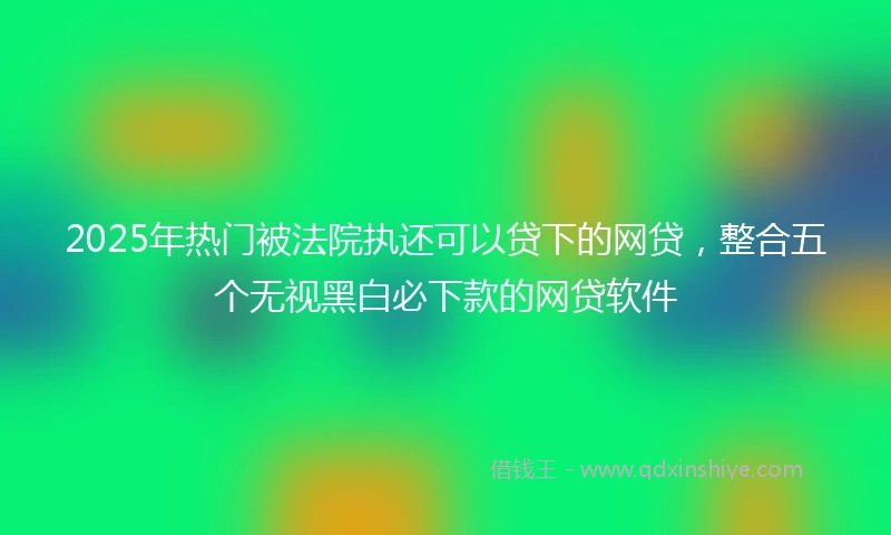 2025年热门被法院执还可以贷下的网贷，整合五个无视黑白必下款的网贷软件