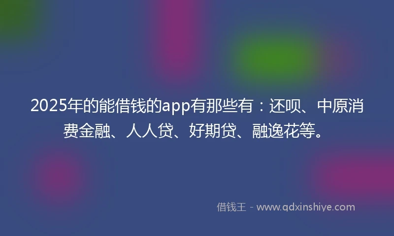 2025年的能借钱的app有那些有：还呗、中原消费金融、人人贷、好期贷、融逸花等。
