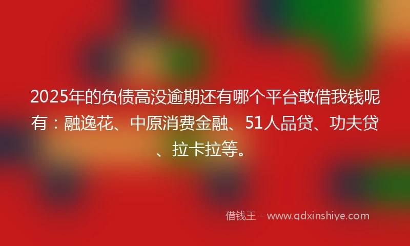 2025年的负债高没逾期还有哪个平台敢借我钱呢有：融逸花、中原消费金融、51人品贷、功夫贷、拉卡拉等。