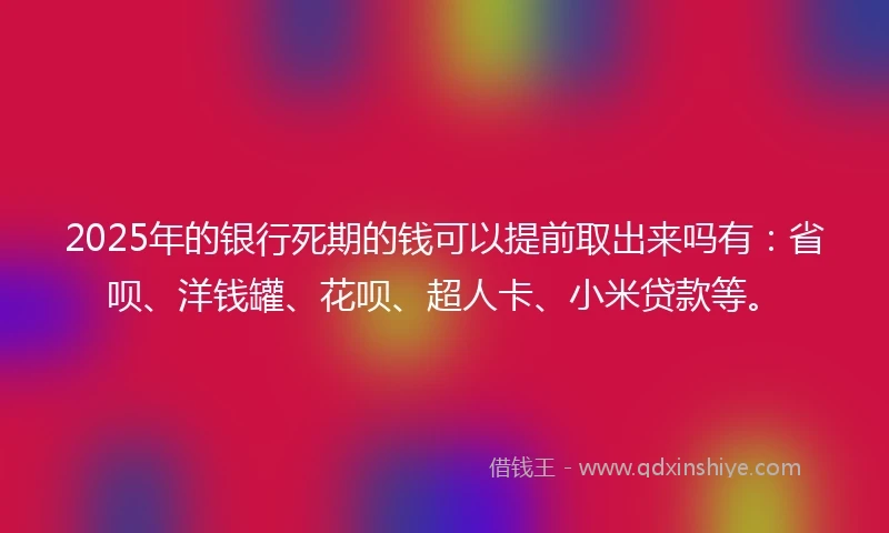 2025年的银行死期的钱可以提前取出来吗有：省呗、洋钱罐、花呗、超人卡、小米贷款等。