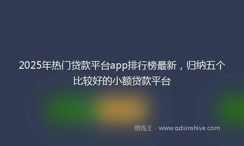 2025年热门贷款平台app排行榜最新,归纳五个比较好的小额贷款平台