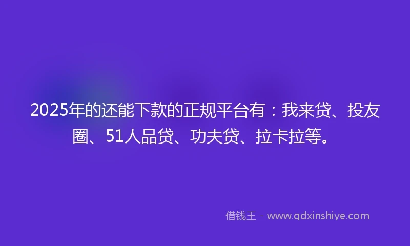 2025年的还能下款的正规平台有：我来贷、投友圈、51人品贷、功夫贷、拉卡拉等。