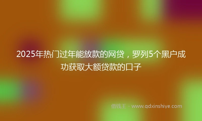 2025年热门过年能放款的网贷，罗列5个黑户成功获取大额贷款的口子