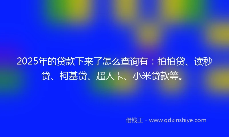 2025年的贷款下来了怎么查询有：拍拍贷、读秒贷、柯基贷、超人卡、小米贷款等。