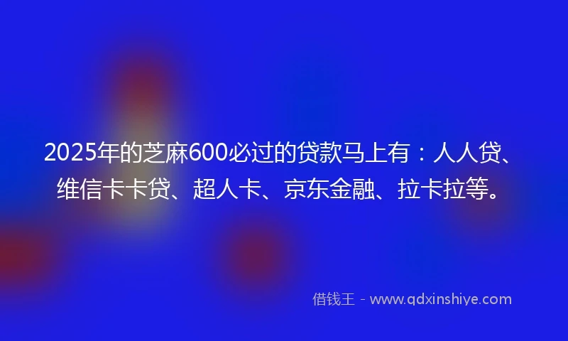 2025年的芝麻600必过的贷款马上有：人人贷、维信卡卡贷、超人卡、京东金融、拉卡拉等。