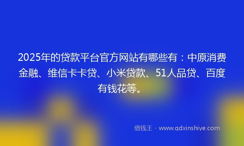 2025年的贷款平台官方网站有哪些有：中原消费金融、维信卡卡贷、小米贷款、51人品贷、百度有钱花等。