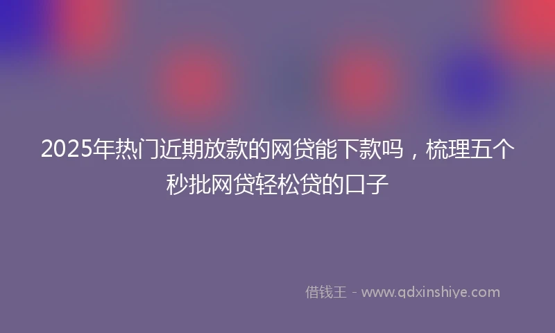 2025年热门近期放款的网贷能下款吗，梳理五个秒批网贷轻松贷的口子