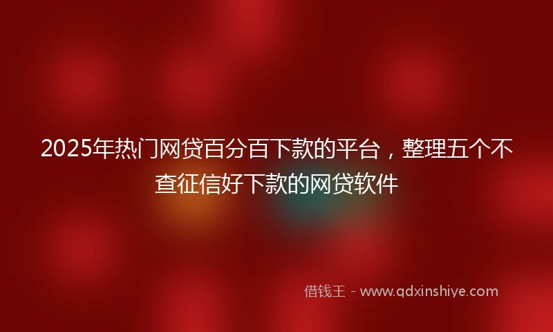 2025年热门网贷百分百下款的平台，整理五个不查征信好下款的网贷软件