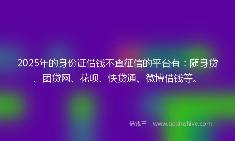 2025年的身份证借钱不查征信的平台有：随身贷、团贷网、花呗、快贷通、微博借钱等。
