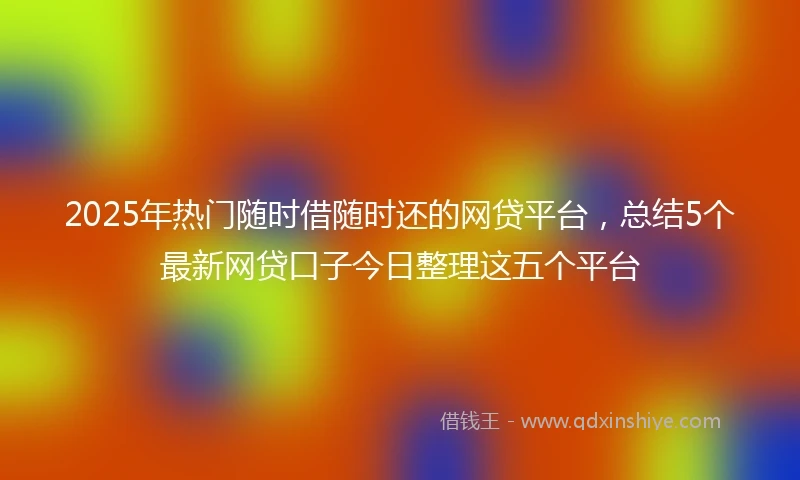 2025年热门随时借随时还的网贷平台，总结5个最新网贷口子今日整理这五个平台