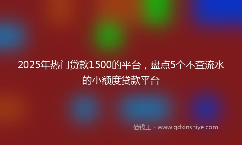 2025年热门贷款1500的平台，盘点5个不查流水的小额度贷款平台