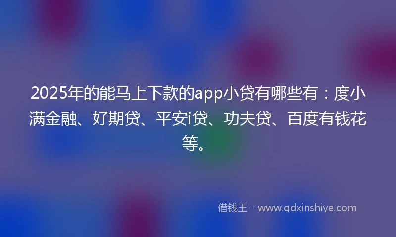 2025年的能马上下款的app小贷有哪些有：度小满金融、好期贷、平安i贷、功夫贷、百度有钱花等。