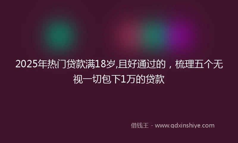 2025年热门贷款满18岁,且好通过的，梳理五个无视一切包下1万的贷款
