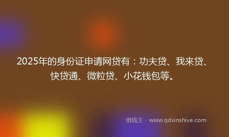 2025年的身份证申请网贷有：功夫贷、我来贷、快贷通、微粒贷、小花钱包等。