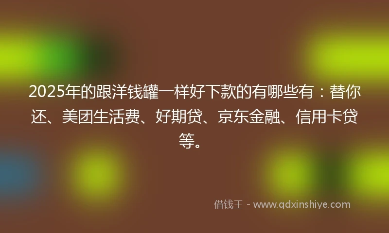2025年的跟洋钱罐一样好下款的有哪些有：替你还、美团生活费、好期贷、京东金融、信用卡贷等。