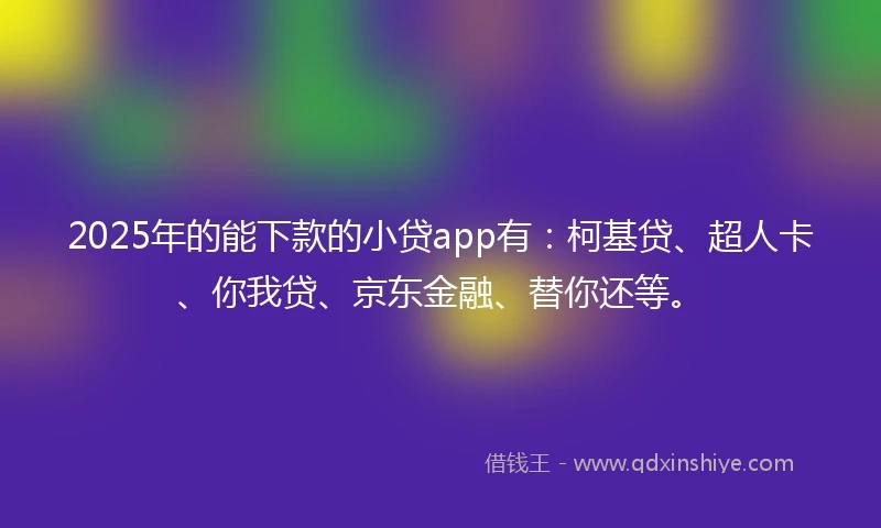 2025年的能下款的小贷app有：柯基贷、超人卡、你我贷、京东金融、替你还等。