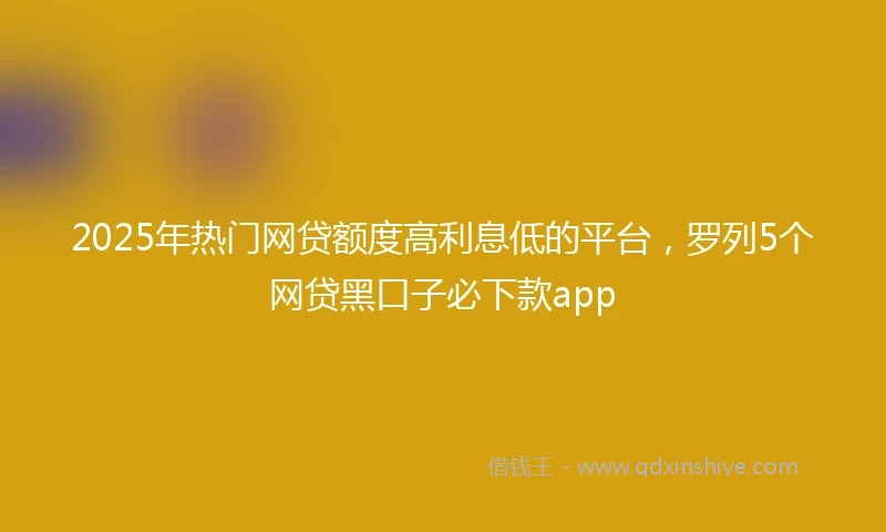 2025年热门网贷额度高利息低的平台，罗列5个网贷黑口子必下款app