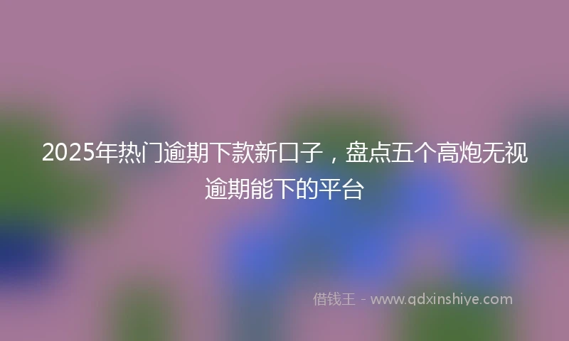 2025年热门逾期下款新口子，盘点五个高炮无视逾期能下的平台
