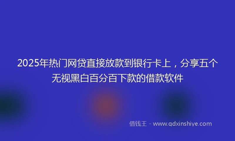 2025年热门网贷直接放款到银行卡上，分享五个无视黑白百分百下款的借款软件