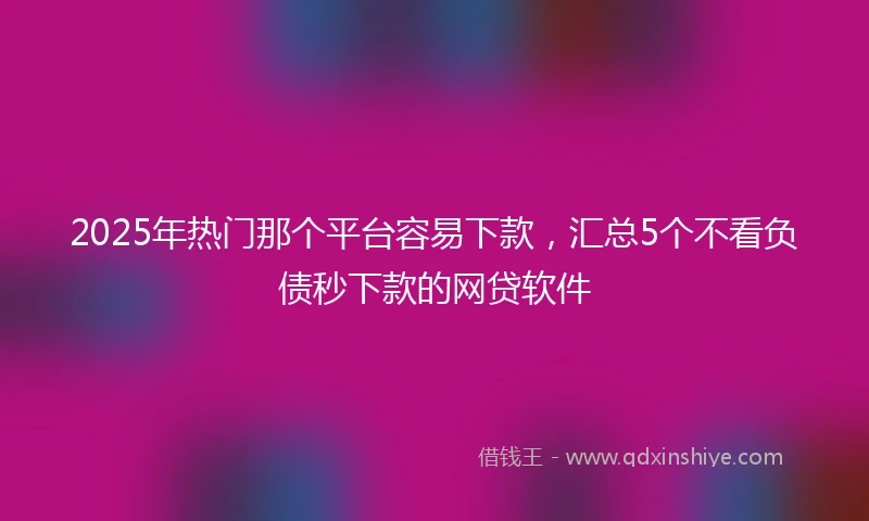 2025年热门那个平台容易下款，汇总5个不看负债秒下款的网贷软件