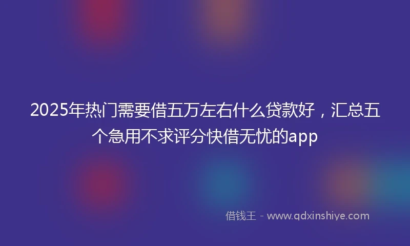 2025年热门需要借五万左右什么贷款好，汇总五个急用不求评分快借无忧的app