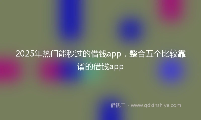 2025年热门能秒过的借钱app，整合五个比较靠谱的借钱app
