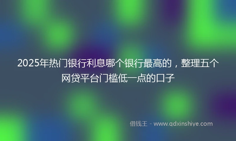 2025年热门银行利息哪个银行最高的，整理五个网贷平台门槛低一点的口子