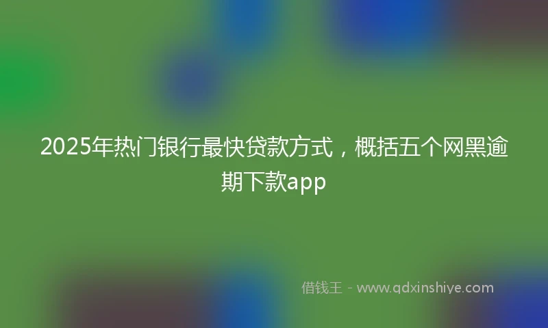 2025年热门银行最快贷款方式，概括五个网黑逾期下款app