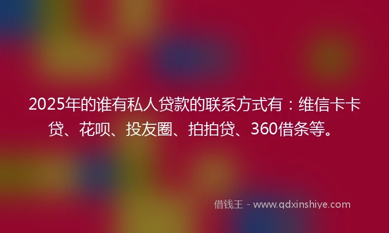 2025年的谁有私人贷款的联系方式有：维信卡卡贷、花呗、投友圈、拍拍贷、360借条等。