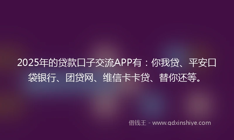 2025年的贷款口子交流APP有：你我贷、平安口袋银行、团贷网、维信卡卡贷、替你还等。