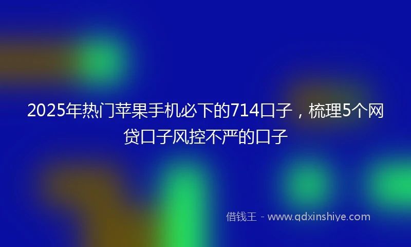 2025年热门苹果手机必下的714口子，梳理5个网贷口子风控不严的口子