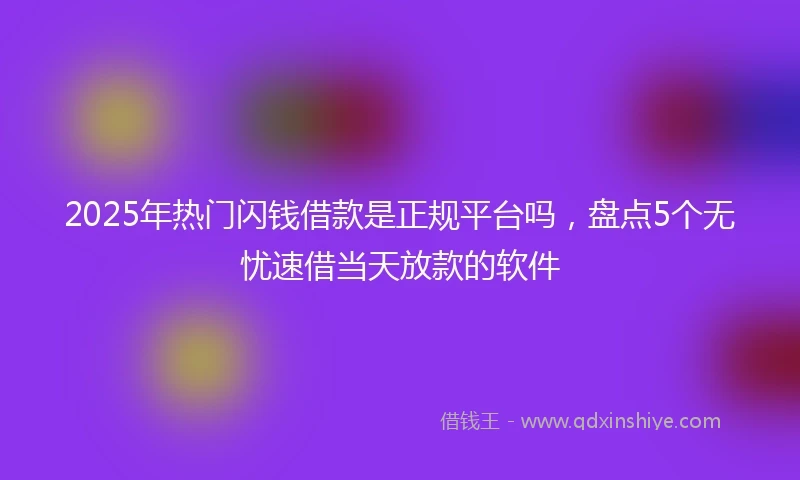 2025年热门闪钱借款是正规平台吗，盘点5个无忧速借当天放款的软件
