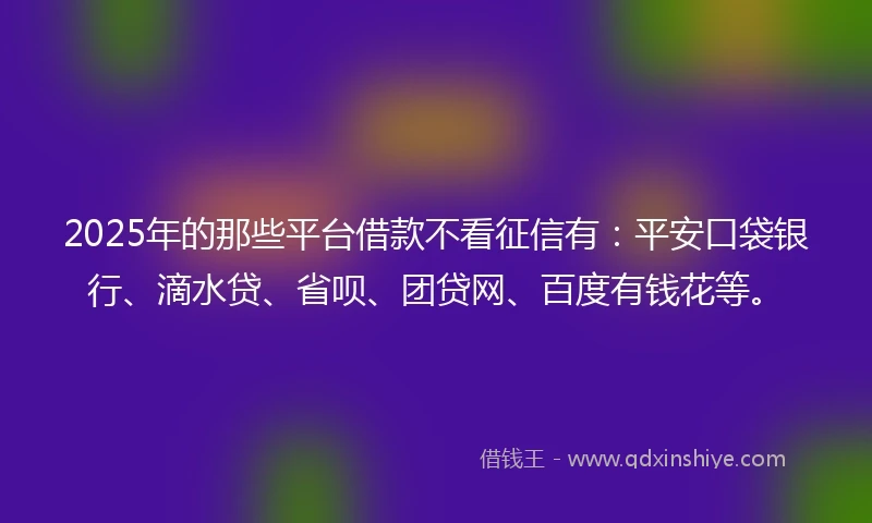 2025年的那些平台借款不看征信有：平安口袋银行、滴水贷、省呗、团贷网、百度有钱花等。