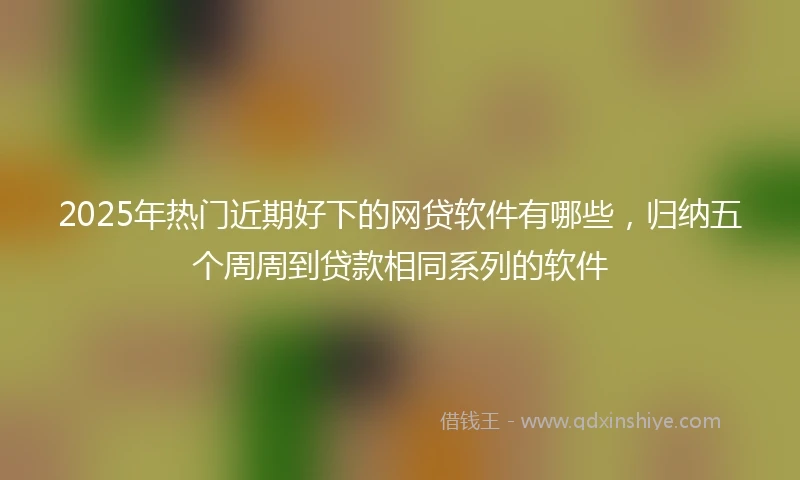 2025年热门近期好下的网贷软件有哪些，归纳五个周周到贷款相同系列的软件
