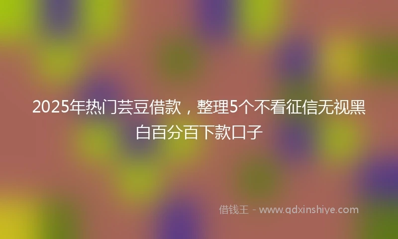 2025年热门芸豆借款，整理5个不看征信无视黑白百分百下款口子