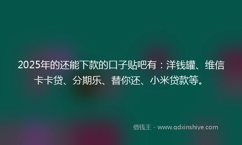 2025年的还能下款的口子贴吧有:洋钱罐、维信卡卡贷、分期乐、替你还、小米贷款等。