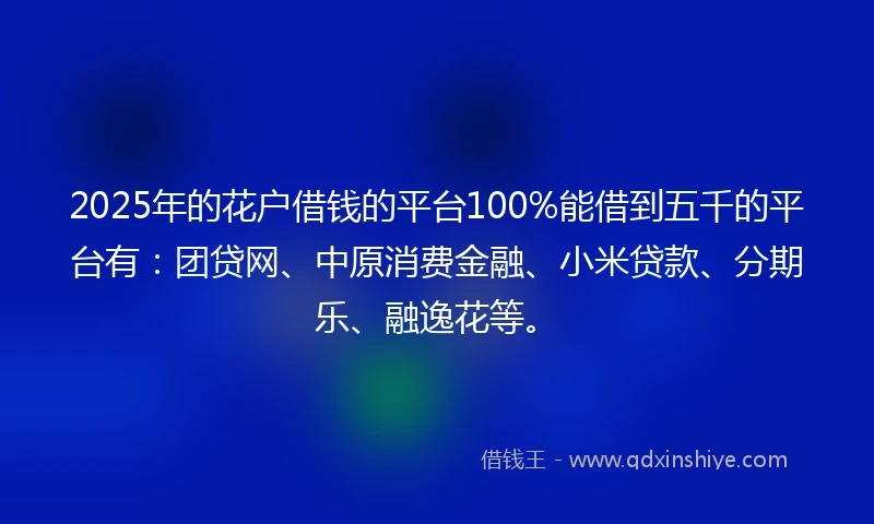 2025年的花户借钱的平台100%能借到五千的平台有：团贷网、中原消费金融、小米贷款、分期乐、融逸花等。