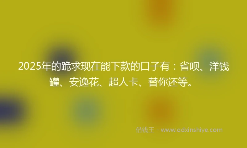 2025年的跪求现在能下款的口子有:省呗、洋钱罐、安逸花、超人卡、替你还等。