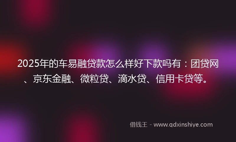 2025年的车易融贷款怎么样好下款吗有：团贷网、京东金融、微粒贷、滴水贷、信用卡贷等。
