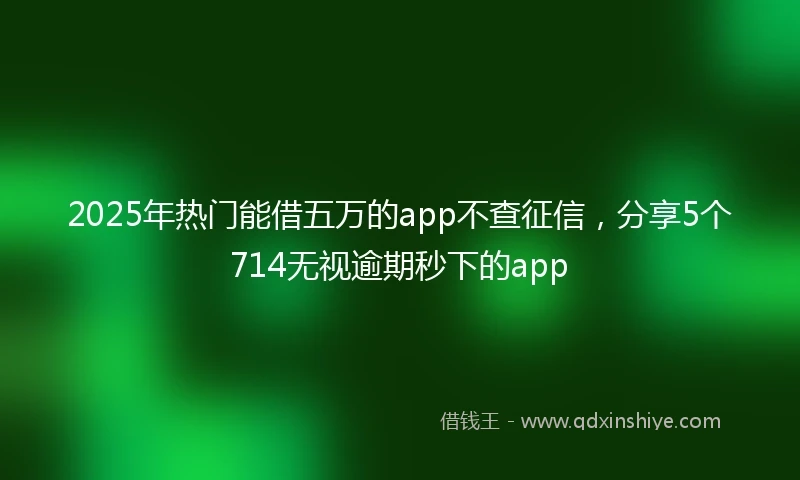 2025年热门能借五万的app不查征信，分享5个714无视逾期秒下的app
