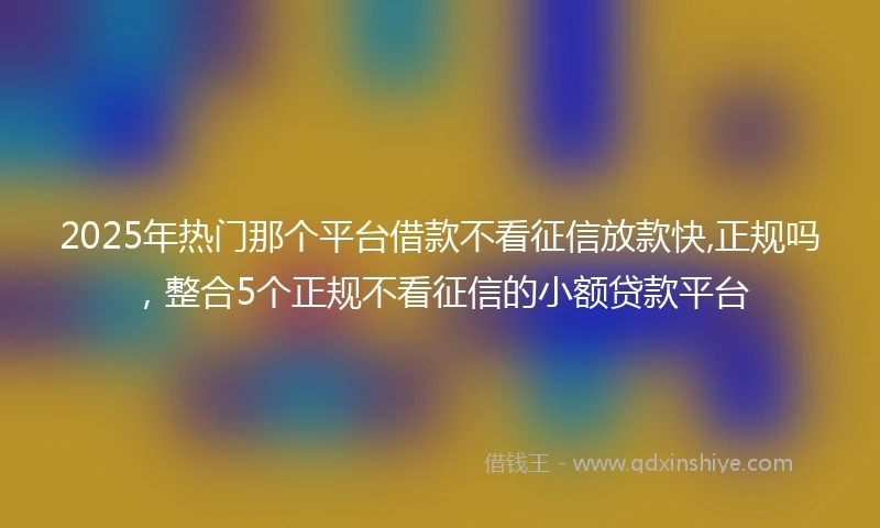 2025年热门那个平台借款不看征信放款快,正规吗，整合5个正规不看征信的小额贷款平台