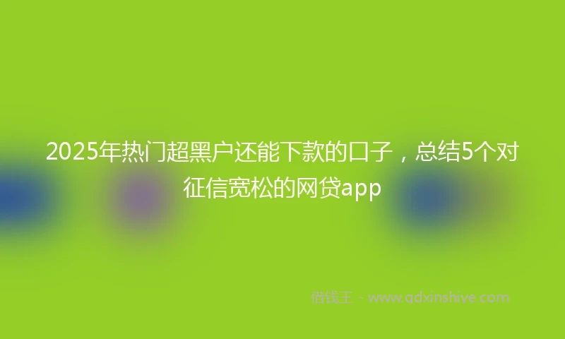 2025年热门超黑户还能下款的口子，总结5个对征信宽松的网贷app